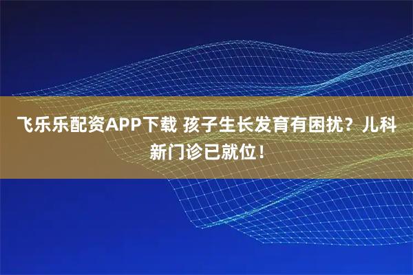飞乐乐配资APP下载 孩子生长发育有困扰？儿科新门诊已就位！