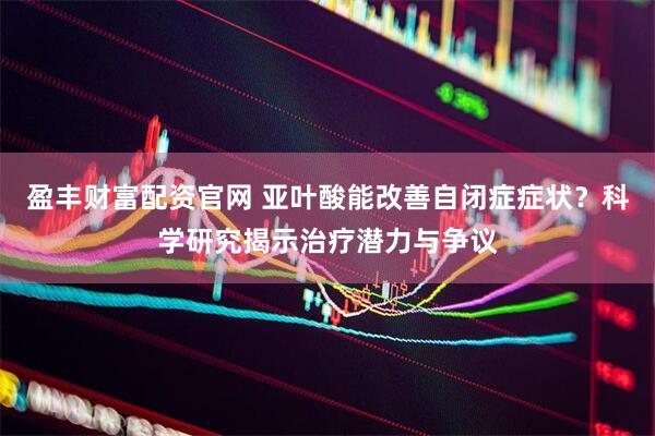 盈丰财富配资官网 亚叶酸能改善自闭症症状？科学研究揭示治疗潜力与争议