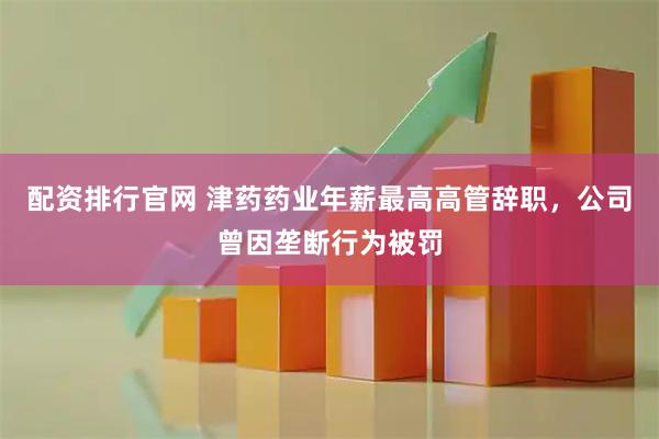 配资排行官网 津药药业年薪最高高管辞职，公司曾因垄断行为被罚