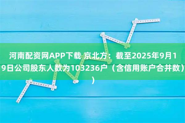 河南配资网APP下载 京北方：截至2025年9月19日公司股东人数为103236户（含信用账户合并数）