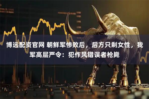 博远配资官网 朝鲜军惨败后，后方只剩女性，我军高层严令：犯作风错误者枪毙