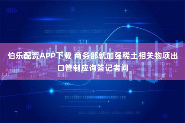 伯乐配资APP下载 商务部就加强稀土相关物项出口管制应询答记者问