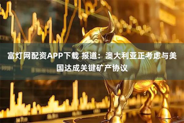 富灯网配资APP下载 报道：澳大利亚正考虑与美国达成关键矿产协议