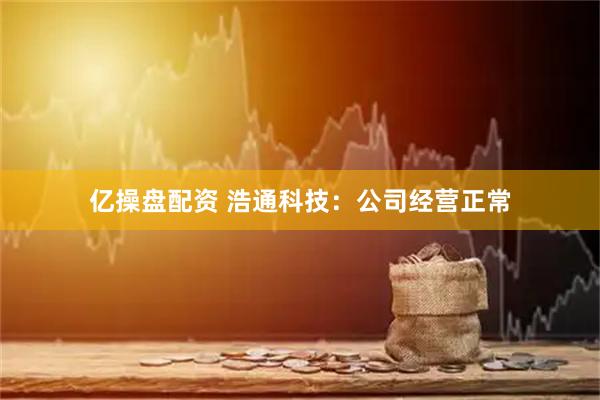 亿操盘配资 浩通科技：公司经营正常