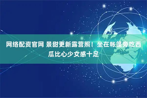 网络配资官网 景甜更新露营照！坐在帐篷旁吃西瓜比心少女感十足