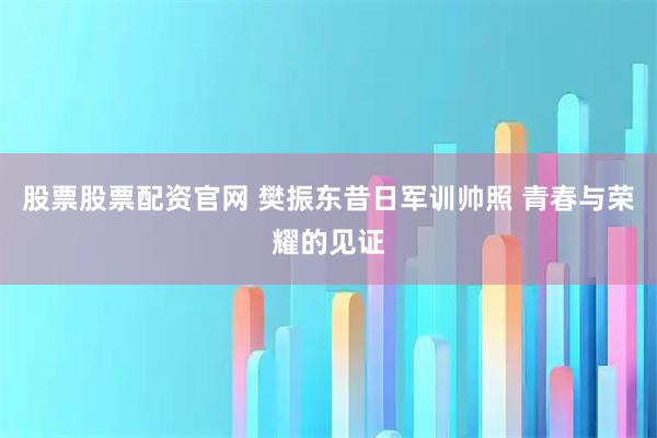股票股票配资官网 樊振东昔日军训帅照 青春与荣耀的见证