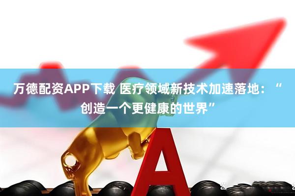 万德配资APP下载 医疗领域新技术加速落地:“创造一个更健康的世界”