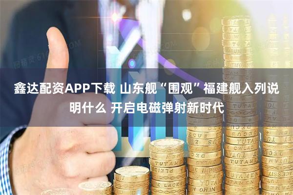 鑫达配资APP下载 山东舰“围观”福建舰入列说明什么 开启电磁弹射新时代