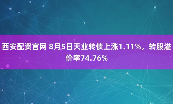 西安配资官网 8月5日天业转债上涨1.11%，转股溢价率74.76%