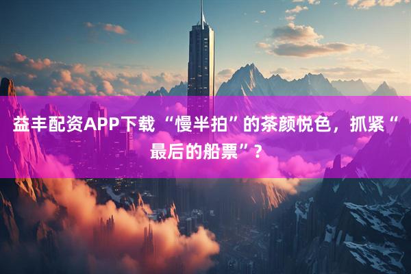 益丰配资APP下载 “慢半拍”的茶颜悦色，抓紧“最后的船票”？