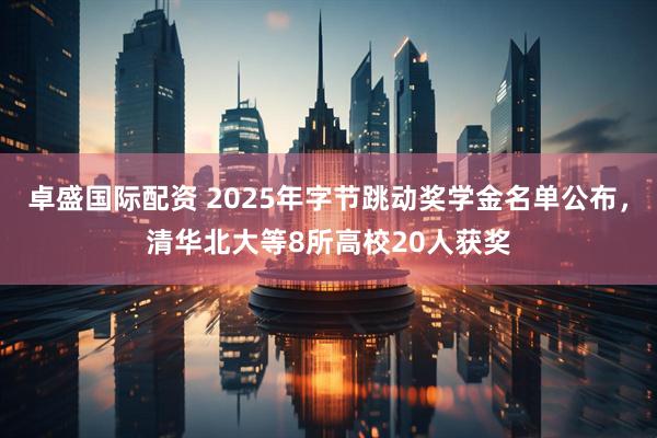 卓盛国际配资 2025年字节跳动奖学金名单公布，清华北大等8所高校20人获奖