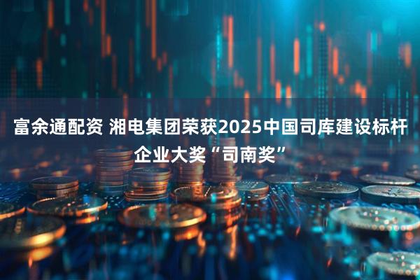 富余通配资 湘电集团荣获2025中国司库建设标杆企业大奖“司南奖”
