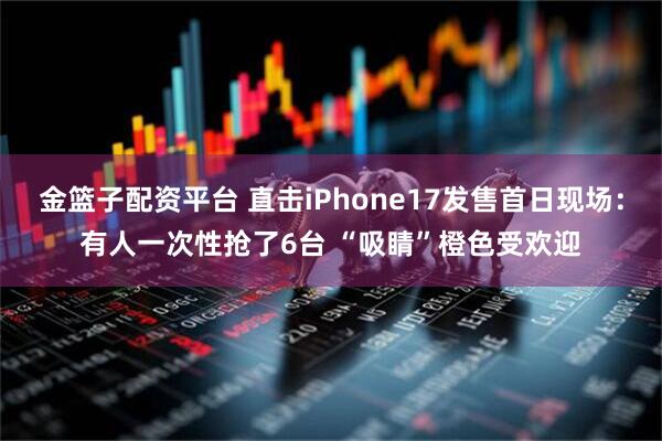 金篮子配资平台 直击iPhone17发售首日现场：有人一次性抢了6台 “吸睛”橙色受欢迎