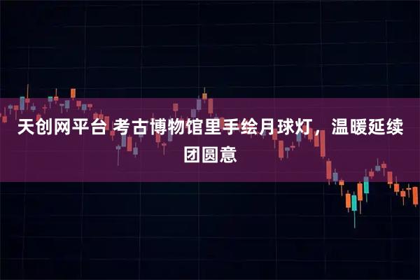 天创网平台 考古博物馆里手绘月球灯,温暖延续团圆意