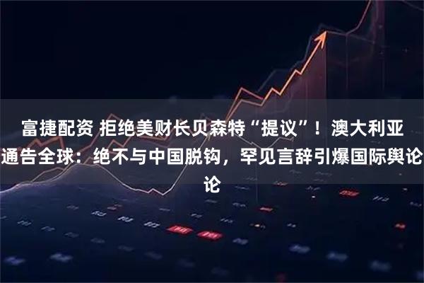 富捷配资 拒绝美财长贝森特“提议”！澳大利亚通告全球：绝不与中国脱钩，罕见言辞引爆国际舆论