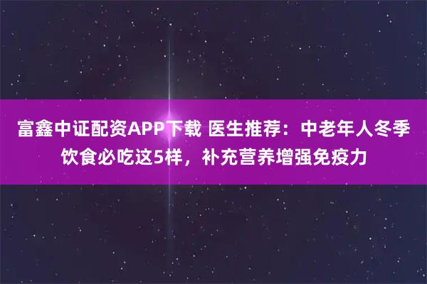 富鑫中证配资APP下载 医生推荐：中老年人冬季饮食必吃这5样，补充营养增强免疫力