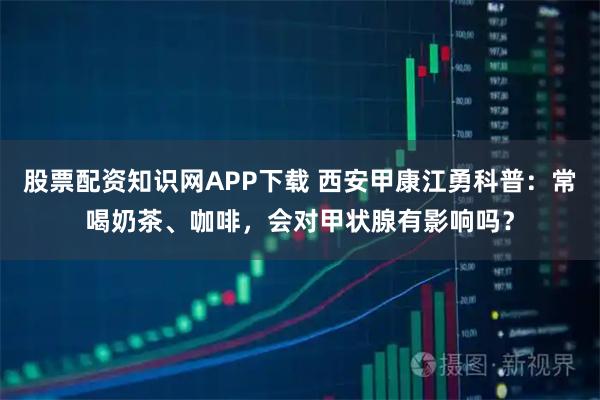 股票配资知识网APP下载 西安甲康江勇科普：常喝奶茶、咖啡，会对甲状腺有影响吗？