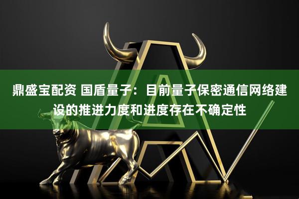 鼎盛宝配资 国盾量子：目前量子保密通信网络建设的推进力度和进度存在不确定性