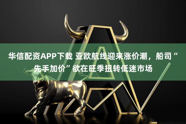 华信配资APP下载 亚欧航线迎来涨价潮，船司“先手加价”欲在旺季扭转低迷市场
