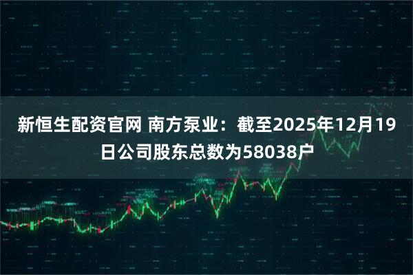 新恒生配资官网 南方泵业：截至2025年12月19日公司股东总数为58038户