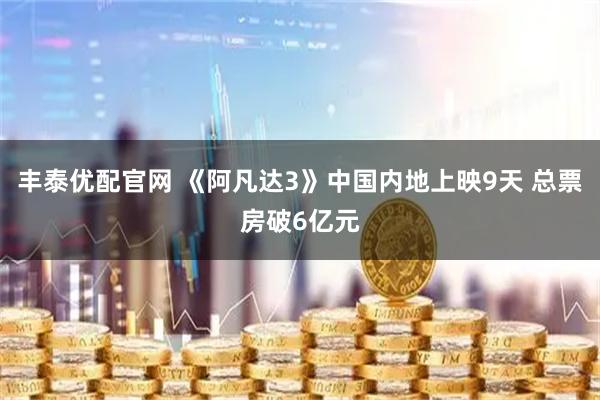 丰泰优配官网 《阿凡达3》中国内地上映9天 总票房破6亿元