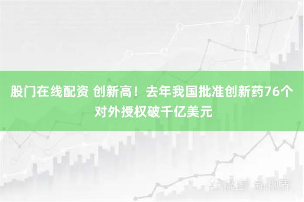 股门在线配资 创新高！去年我国批准创新药76个 对外授权破千亿美元