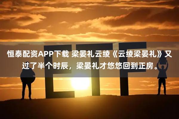 恒泰配资APP下载 梁晏礼云绫《云绫梁晏礼》又过了半个时辰，梁晏礼才悠悠回到正房。