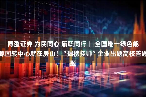 博盈证券 为民同心 履职同行｜ 全国唯一绿色能源国转中心就在房山！“揭榜挂帅”企业出题高校答题