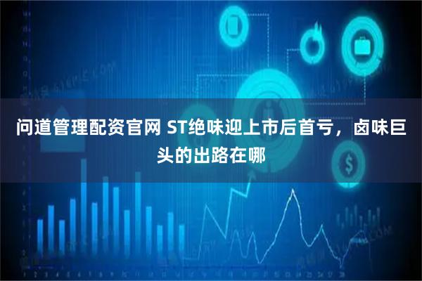 问道管理配资官网 ST绝味迎上市后首亏，卤味巨头的出路在哪