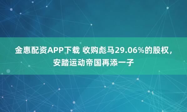 金惠配资APP下载 收购彪马29.06%的股权，安踏运动帝国再添一子