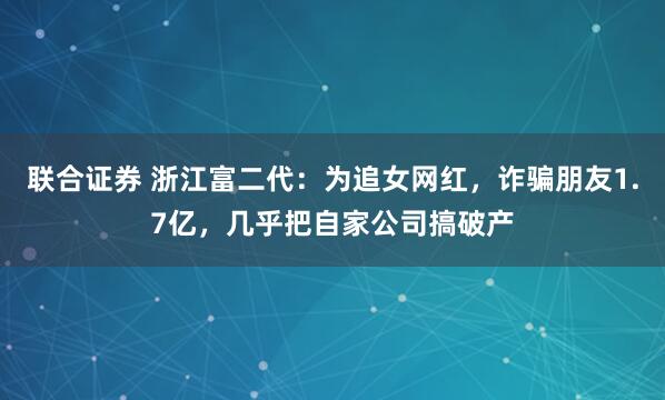 联合证券 浙江富二代：为追女网红，诈骗朋友1.7亿，几乎把自家公司搞破产