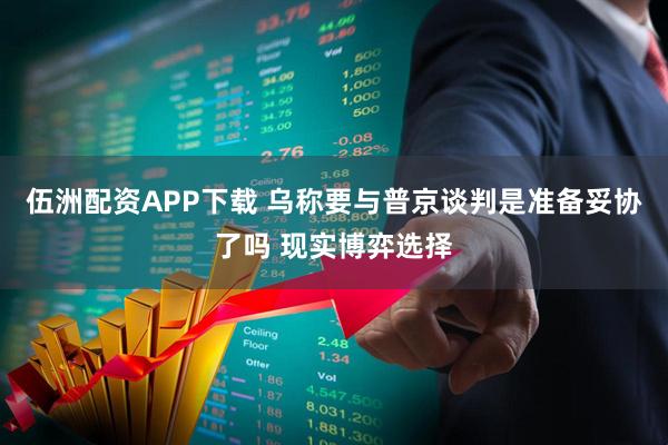 伍洲配资APP下载 乌称要与普京谈判是准备妥协了吗 现实博弈选择