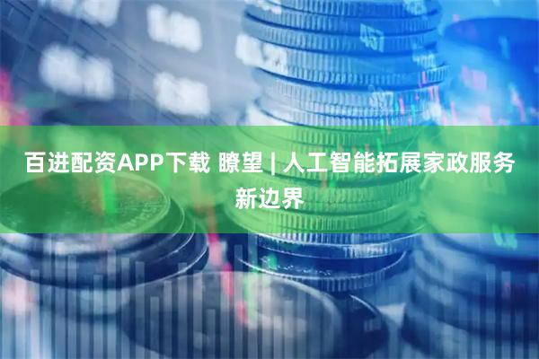 百进配资APP下载 瞭望 | 人工智能拓展家政服务新边界