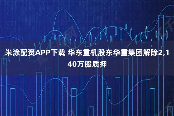 米涂配资APP下载 华东重机股东华重集团解除2,140万股质押