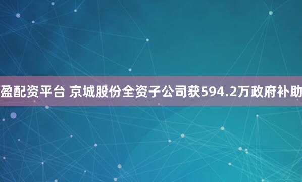 盈配资平台 京城股份全资子公司获594.2万政府补助