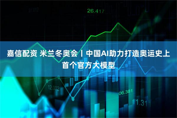 嘉信配资 米兰冬奥会丨中国AI助力打造奥运史上首个官方大模型