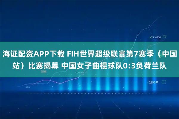 海证配资APP下载 FIH世界超级联赛第7赛季（中国站）比赛揭幕 中国女子曲棍球队0:3负荷兰队