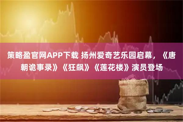 策略盈官网APP下载 扬州爱奇艺乐园启幕，《唐朝诡事录》《狂飙》《莲花楼》演员登场
