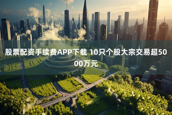 股票配资手续费APP下载 10只个股大宗交易超5000万元