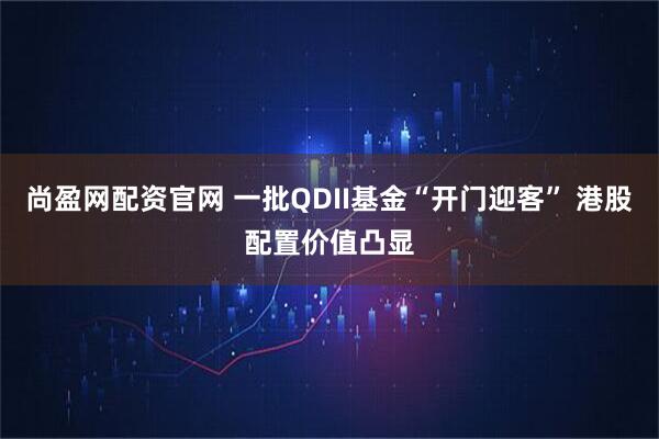 尚盈网配资官网 一批QDII基金“开门迎客” 港股配置价值凸显