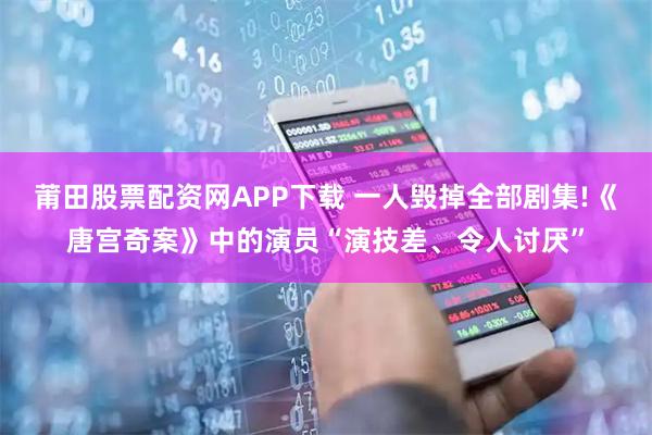 莆田股票配资网APP下载 一人毁掉全部剧集!《唐宫奇案》中的演员“演技差、令人讨厌”