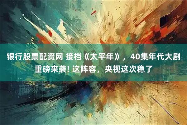 银行股票配资网 接档《太平年》，40集年代大剧重磅来袭! 这阵容，央视这次稳了