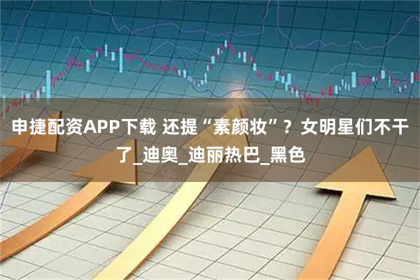申捷配资APP下载 还提“素颜妆”？女明星们不干了_迪奥_迪丽热巴_黑色