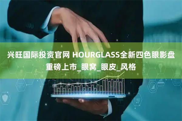 兴旺国际投资官网 HOURGLASS全新四色眼影盘重磅上市_眼窝_眼皮_风格