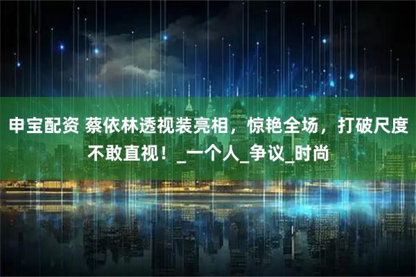 申宝配资 蔡依林透视装亮相，惊艳全场，打破尺度不敢直视！_一个人_争议_时尚