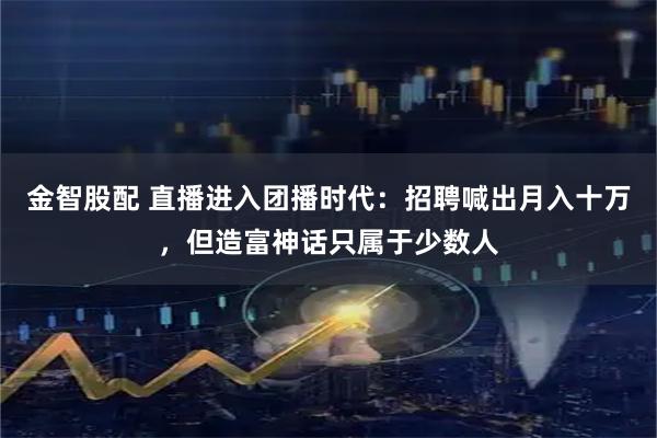 金智股配 直播进入团播时代：招聘喊出月入十万，但造富神话只属于少数人