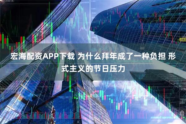 宏海配资APP下载 为什么拜年成了一种负担 形式主义的节日压力