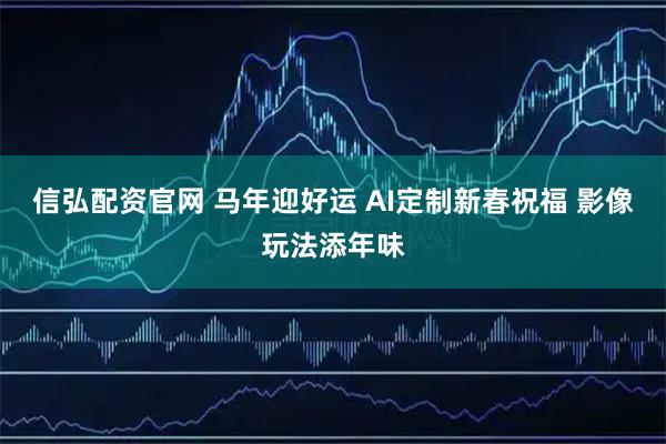 信弘配资官网 马年迎好运 AI定制新春祝福 影像玩法添年味