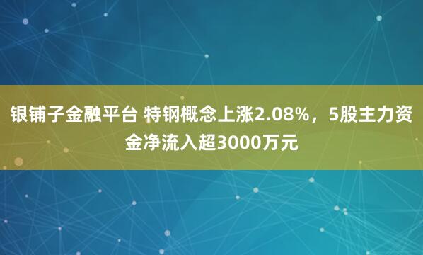 银铺子金融平台 特钢概念上涨2.08%，5股主力资金净流入超3000万元