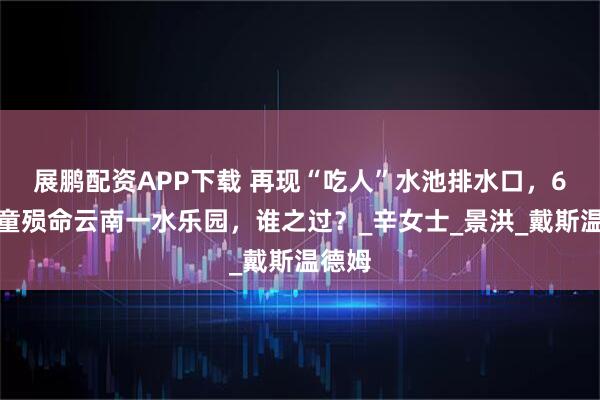 展鹏配资APP下载 再现“吃人”水池排水口，6岁儿童殒命云南一水乐园，谁之过？_辛女士_景洪_戴斯温德姆